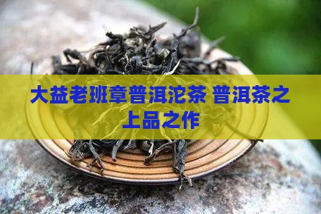 大益老班章普洱沱茶 普洱茶之上品之作