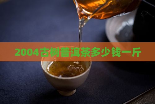 2004古树普洱茶多少钱一斤 2004古树普洱茶多少钱一斤