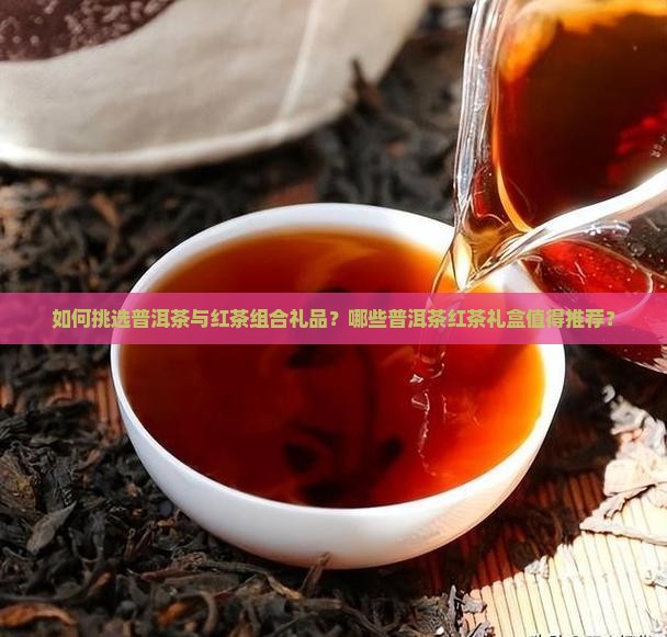 如何挑选普洱茶与红茶组合礼品？哪些普洱茶红茶礼盒值得推荐？