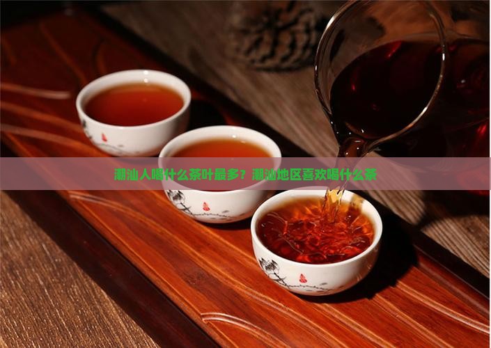 潮汕人喝什么茶叶最多？潮汕地区喜欢喝什么茶