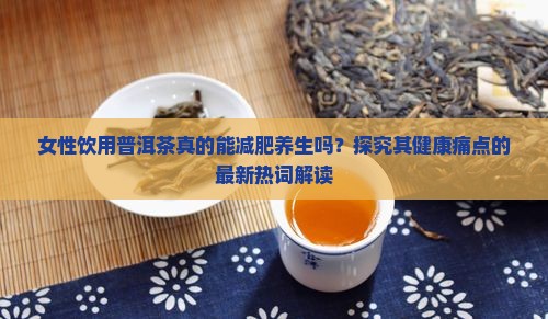 女性饮用普洱茶真的能减肥养生吗？探究其健康痛点的最新热词解读