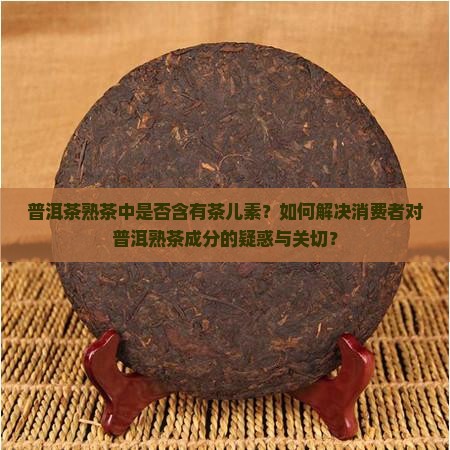 普洱茶熟茶中是否含有茶儿素？如何解决消费者对普洱熟茶成分的疑惑与关切？