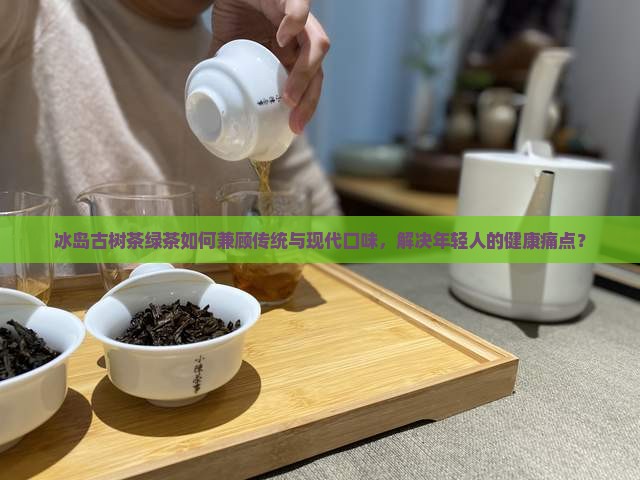 冰岛古树茶绿茶如何兼顾传统与现代口味，解决年轻人的健康痛点？