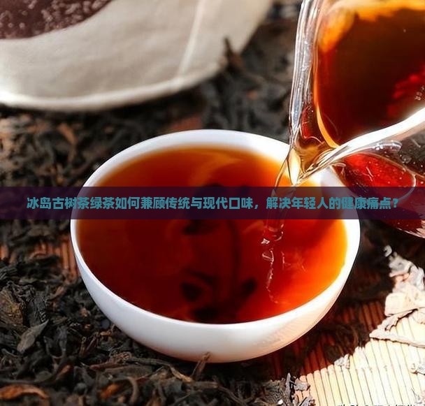 冰岛古树茶绿茶如何兼顾传统与现代口味，解决年轻人的健康痛点？