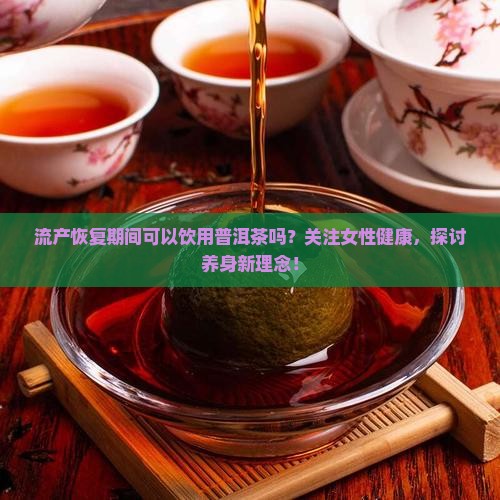 流产恢复期间可以饮用普洱茶吗？关注女性健康，探讨养身新理念！