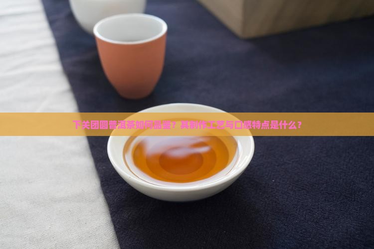下关团圆普洱茶如何品鉴？其制作工艺与口感特点是什么？