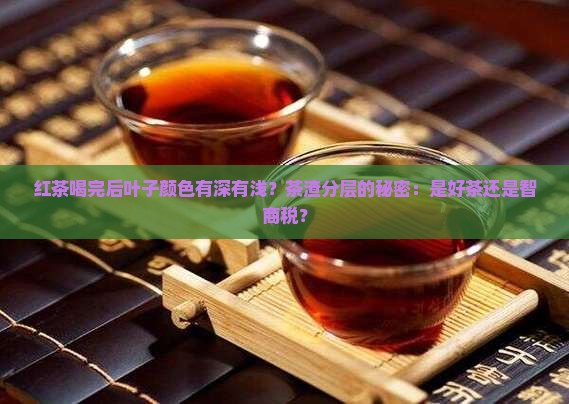 红茶喝完后叶子颜色有深有浅？茶渣分层的秘密：是好茶还是智商税？
