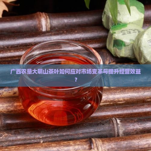 广西农垦大明山茶叶如何应对市场变革与提升经营效益？