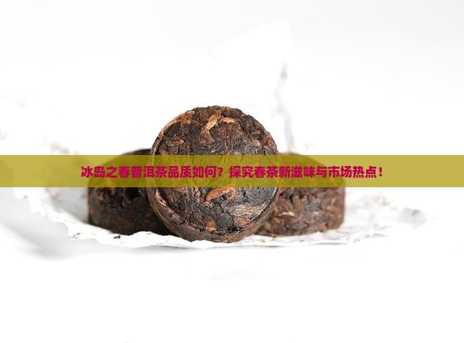 冰岛之春普洱茶品质如何？探究春茶新滋味与市场热点！