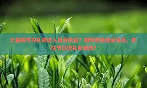 大益茶作为礼物送人是否合适？如何避免选品误区，抓住节日送礼新潮流？