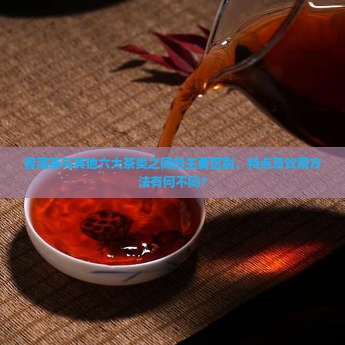 普洱茶与其他六大茶类之间的主要区别、特点及饮用方法有何不同？