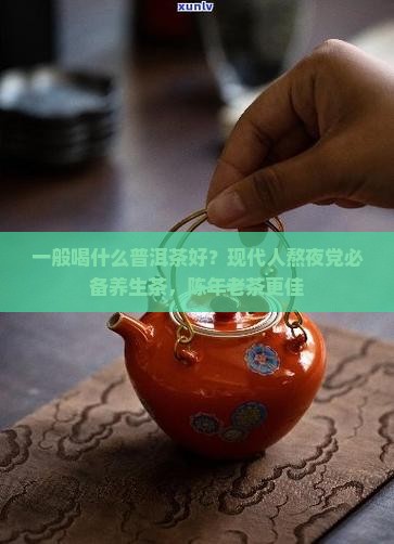 一般喝什么普洱茶好?现代人熬夜党必备养生茶,陈年老茶更佳 一般喝什么普洱茶好?现代人熬夜党必备养生茶,陈年老茶更佳