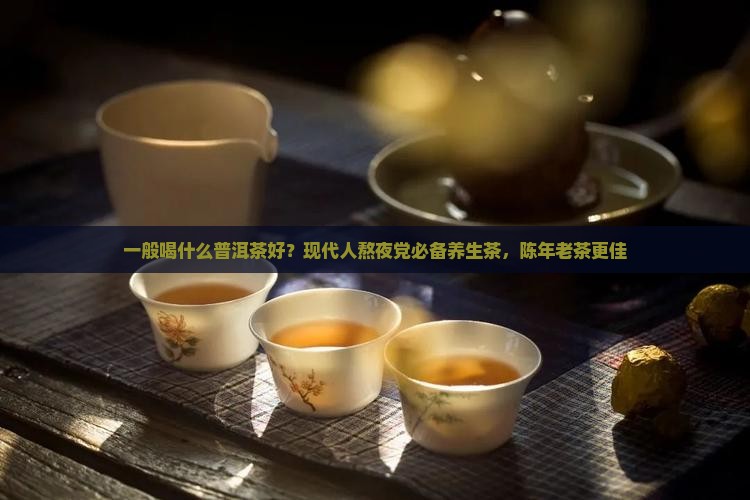 一般喝什么普洱茶好?现代人熬夜党必备养生茶,陈年老茶更佳 一般喝什么普洱茶好?现代人熬夜党必备养生茶,陈年老茶更佳