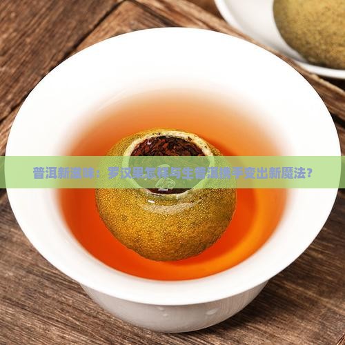 普洱新滋味：罗汉果怎样与生普洱携手变出新魔法？
