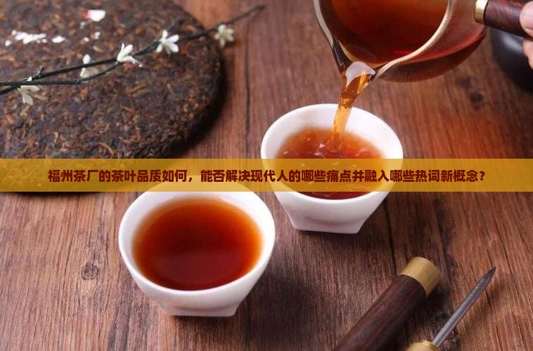 福州茶厂的茶叶品质如何，能否解决现代人的哪些痛点并融入哪些热词新概念？