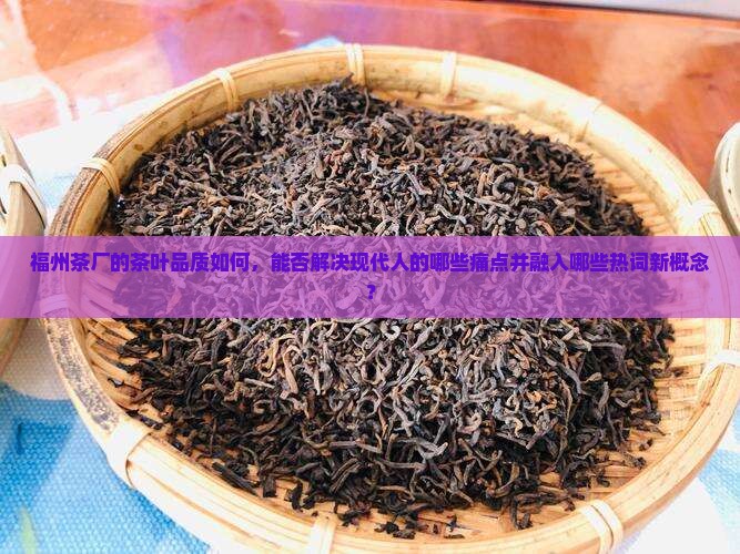 福州茶厂的茶叶品质如何，能否解决现代人的哪些痛点并融入哪些热词新概念？