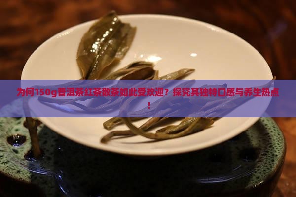 为何150g普洱茶红茶散茶如此受欢迎？探究其独特口感与养生热点！