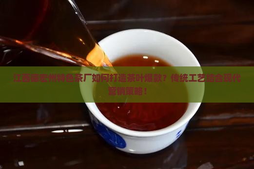 江西德宏州特色茶厂如何打造茶叶爆款？传统工艺结合现代营销策略！
