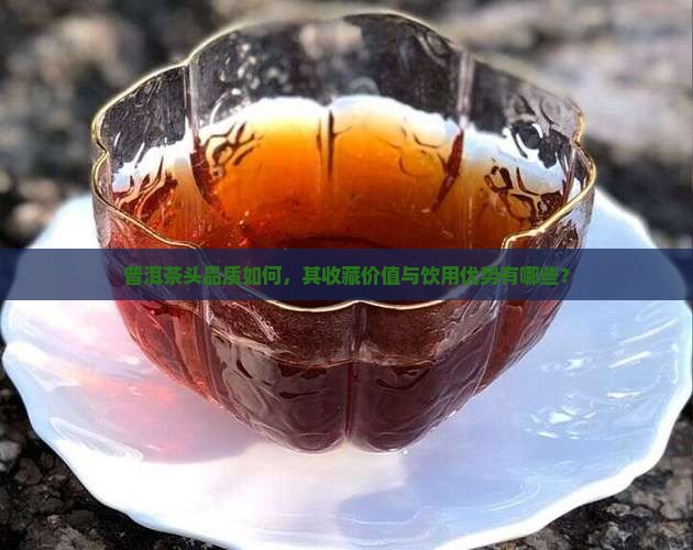 普洱茶头品质如何，其收藏价值与饮用优势有哪些？