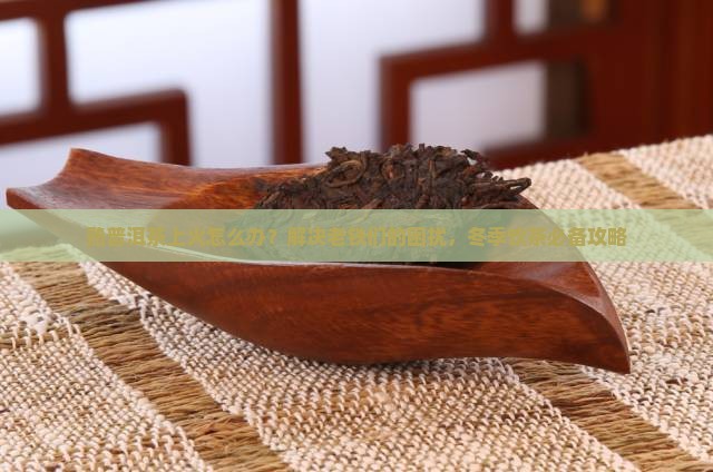 熟普洱茶上火怎么办？解决老铁们的困扰，冬季饮茶必备攻略