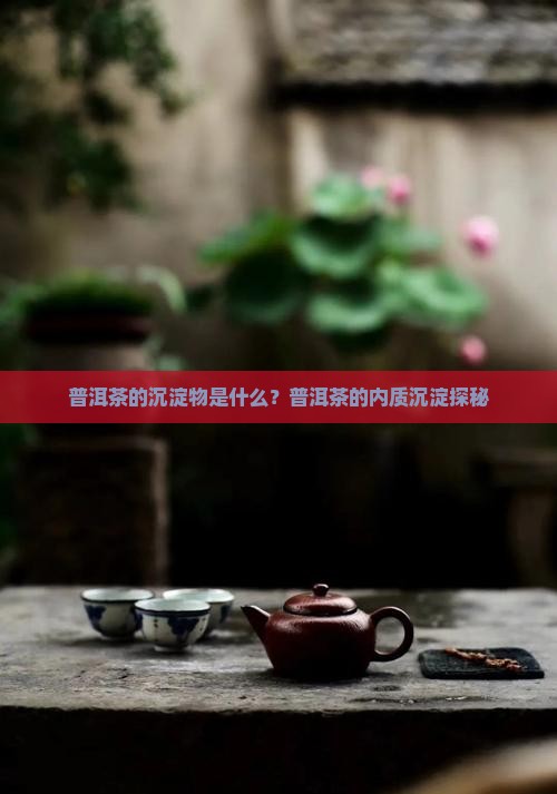 普洱茶的沉淀物是什么？普洱茶的内质沉淀探秘
