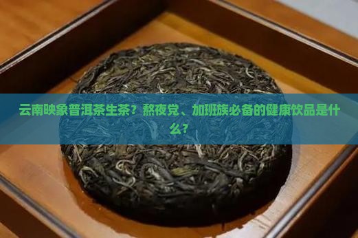 云南映象普洱茶生茶？熬夜党、加班族必备的健康饮品是什么？