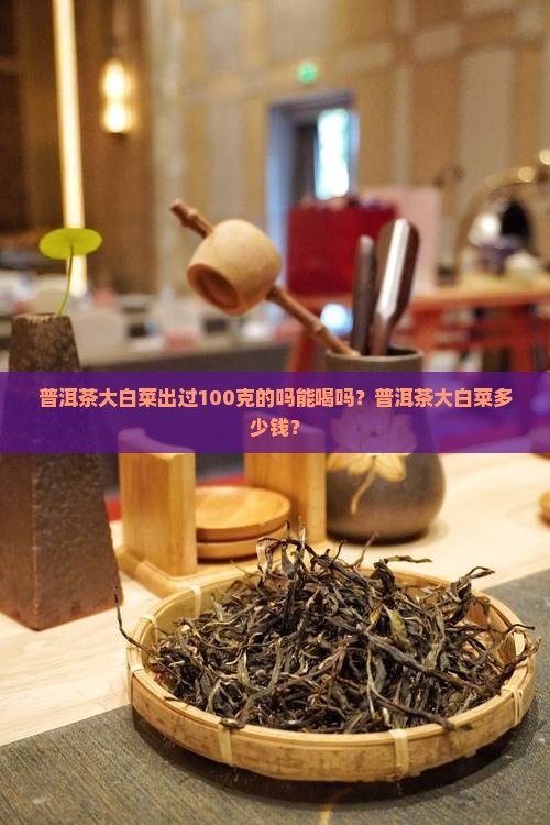 普洱茶大白菜出过100克的吗能喝吗？普洱茶大白菜多少钱？