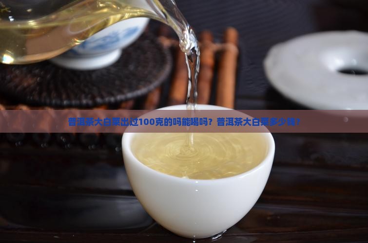 普洱茶大白菜出过100克的吗能喝吗？普洱茶大白菜多少钱？