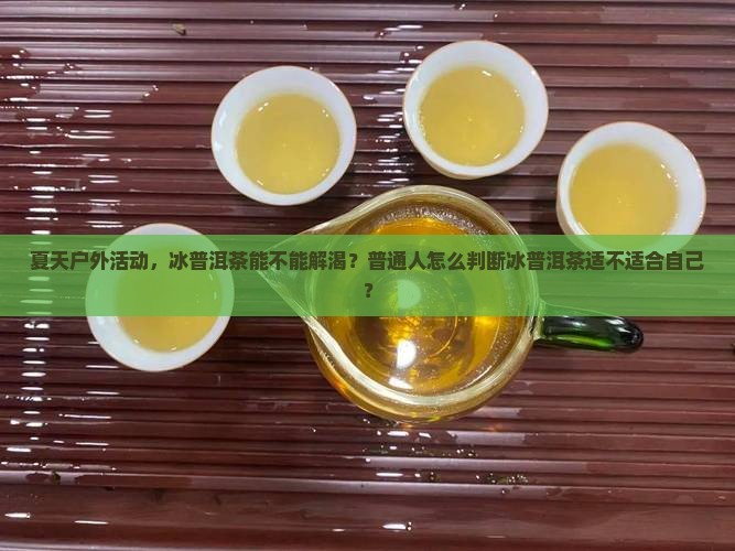 夏天户外活动，冰普洱茶能不能解渴？普通人怎么判断冰普洱茶适不适合自己？