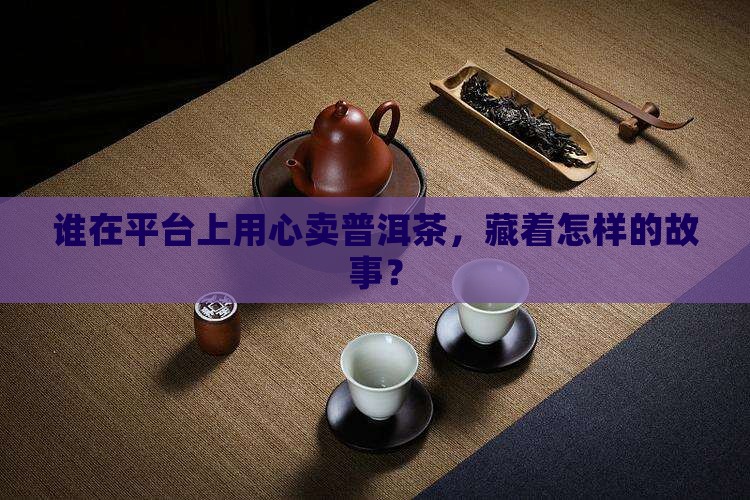 谁在平台上用心卖普洱茶，藏着怎样的故事？