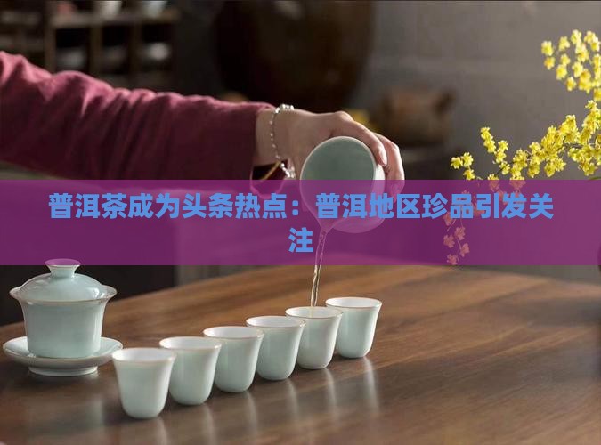 普洱茶成为头条热点：普洱地区珍品引发关注