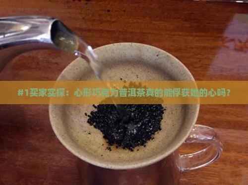 #1买家实探：心形巧克力普洱茶真的能俘获她的心吗？