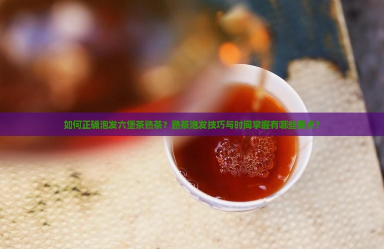 如何正确泡发六堡茶熟茶？熟茶泡发技巧与时间掌握有哪些要点？