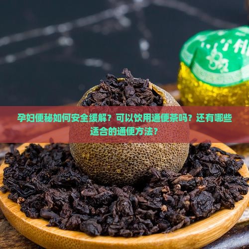 孕妇便秘如何安全缓解？可以饮用通便茶吗？还有哪些适合的通便方法？
