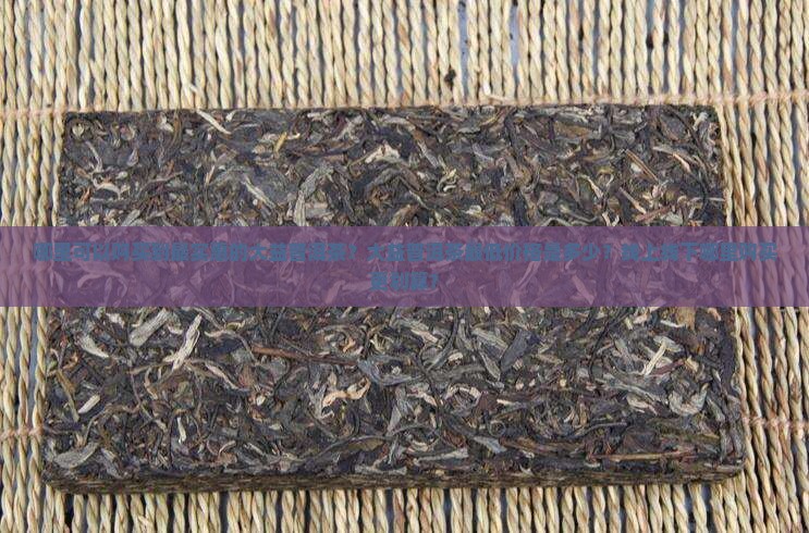 哪里可以购买到最实惠的大益普洱茶？大益普洱茶最低价格是多少？线上线下哪里购买更划算？