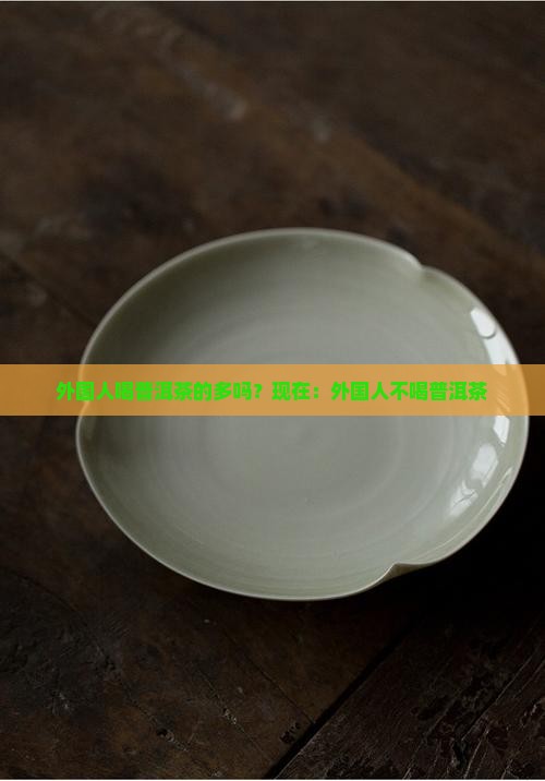 外国人喝普洱茶的多吗？现在：外国人不喝普洱茶
