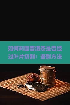 如何判断普洱茶是否经过叶片切割：鉴别方法与技巧有哪些？