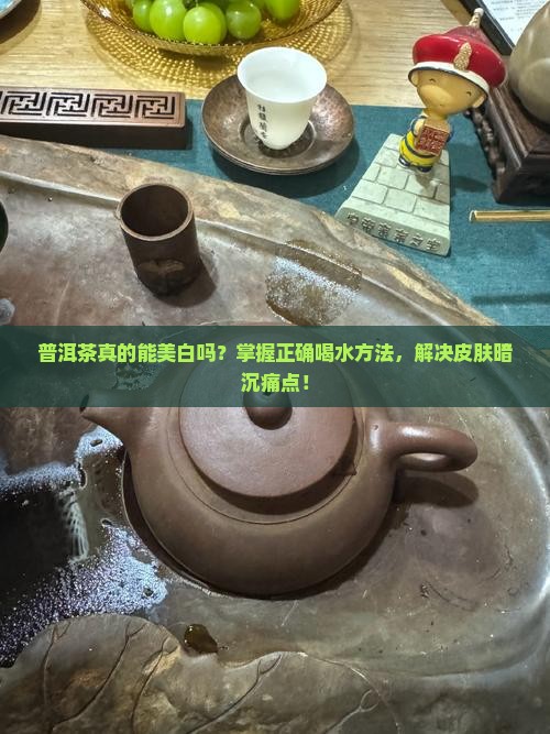 普洱茶真的能美白吗？掌握正确喝水方法，解决皮肤暗沉痛点！