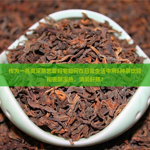 作为一名资深茶艺爱好宅如何在日常生活中用5种茶饮轻松去除湿热，清润肝肺？