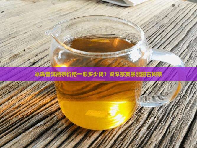 冰岛普洱熟茶价格一般多少钱？资深茶友暴涨的古树茶