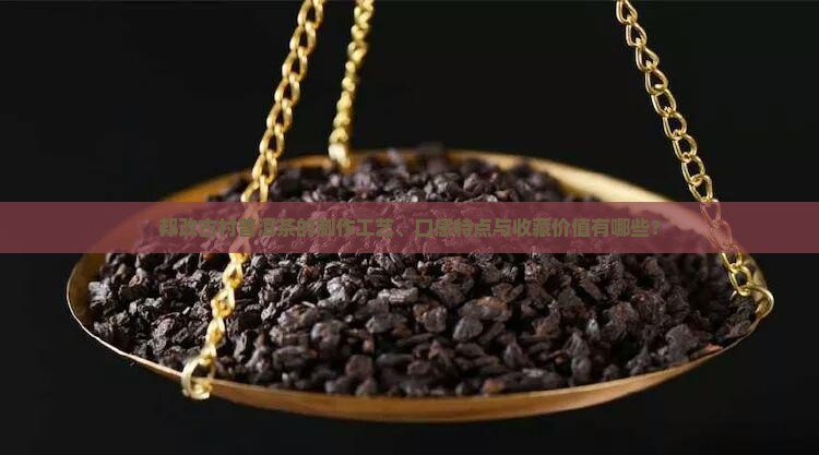 邦改古村普洱茶的制作工艺、口感特点与收藏价值有哪些？