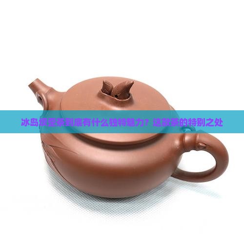 冰岛坝歪茶到底有什么独特魅力？这款茶的特别之处