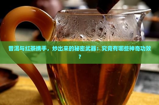 普洱与红茶携手，炒出来的秘密武器：究竟有哪些神奇功效？