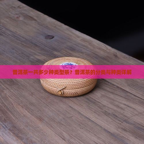 普洱茶一共多少种类型茶？普洱茶的分类与种类详解