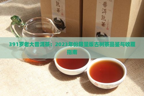 391罗老大普洱茶：2023年份限量版古树茶品鉴与收藏指南