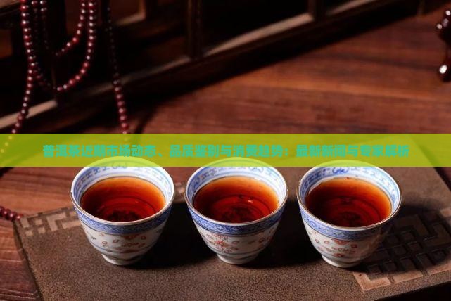 普洱茶近期市场动态、品质鉴别与消费趋势：最新新闻与专家解析