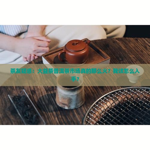 茶友疑惑：大益茶普洱茶市场真的那么火？我该怎么入手？