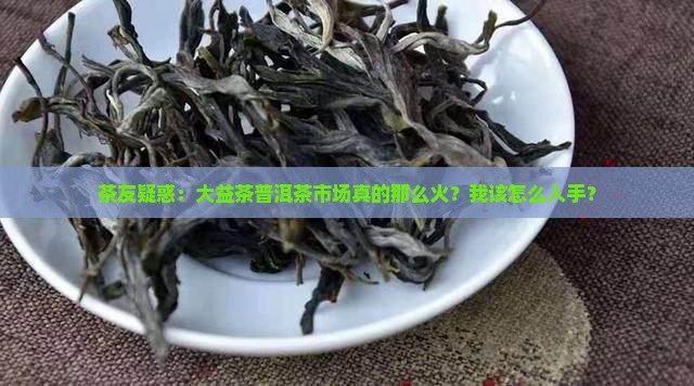 茶友疑惑：大益茶普洱茶市场真的那么火？我该怎么入手？