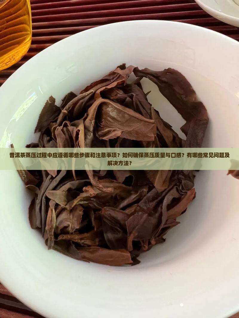 普洱茶蒸压过程中应遵循哪些步骤和注意事项？如何确保蒸压质量与口感？有哪些常见问题及解决方法？