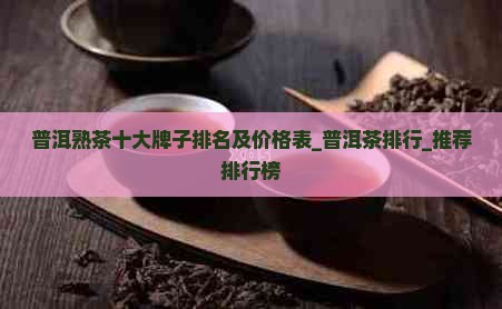 普洱熟茶十大牌子排名及价格表_普洱茶排行_推荐排行榜